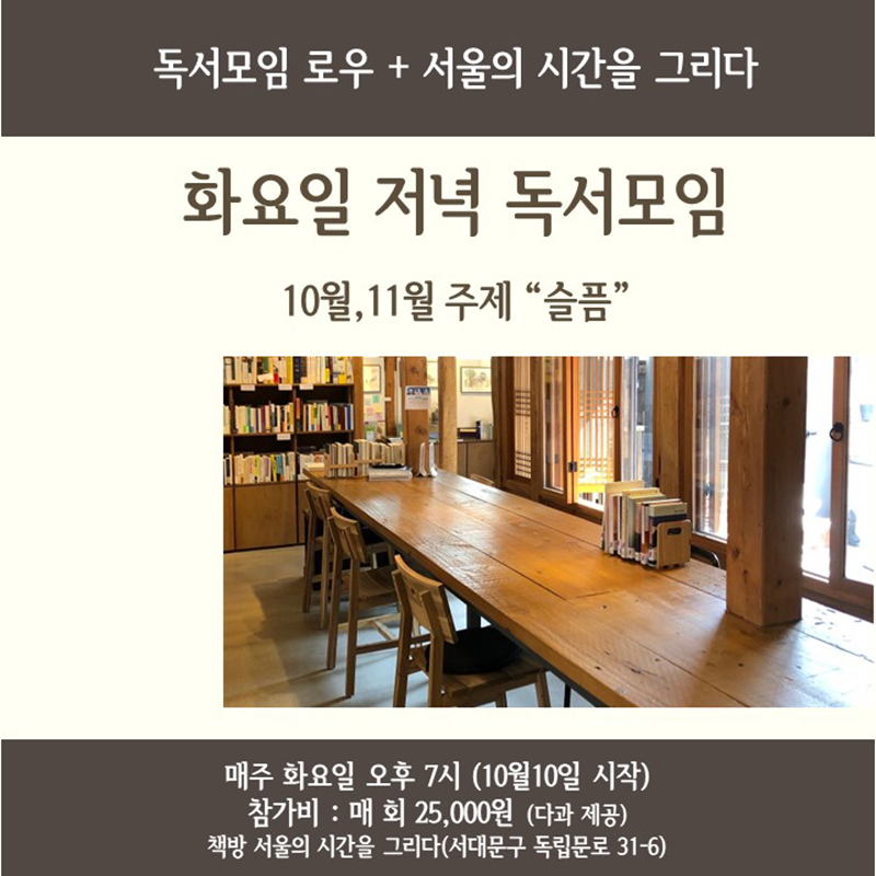 ♦️진행하시는 정진영 선생님 가정에 일이 생겨서 독서모임은 당분간 쉽니다. 추후 일정이 다시 정해지면 공지하겠습니다.♦️

10월부터는 매주 화요일 저녁, 책방 불을 환하게 밝힐 예정입니다.

금요일 오전을 책 이야기로 밝혀주시는 독서모임 로우의 정진영 선생님께서 화요일 저녁 독서모임을 열었습니다. 2달동안 하나의 주제를 놓고 책을 읽어 볼 예정인데요, 책을 읽지 못했어도 책 속의 질문에 대하여 생각하고 이야기 나눌 수 있습니다. 선생님께서 발췌한 좋은 문장을 함께 낭독할 수 있고... 어떠한 방법이 되었든 책을 사이에 두고 생각을 주고 받는 시간이 될 것 같습니다.


10월,11월에는 슬픔을 주제로 죽음에 관한 책들을 읽어보려 합니다.


📕시간 : 10월10일부터 매주 화요일 오후 7시

📕장소 : 책방 서울의 시간을 그리다 (서대문구 독립문로 31-6)

📕참가비 : 매 회 25,000원(다과 제공) (1회씩 참석 가능)

📕신청 : 댓글 남겨주시거나 당일 오셔도 됩니다. (전화 ***-***-******)


📚함께 할 책

10/10 슬픔 이후의 슬픔 (호프 에덜먼, 다산초당)

10/17 나는 친절한 죽음을 원한다 (박중철, 홍익출판미디어그룹)

10/24 아주 편안한 죽음 (시몬 드 보부아르, 을유문화사)

10/31 죽음의 자서전 (김혜순, 문학실험실)

11/7 그렇게 인생은 이야기가 된다 (제임스 R. 해거티, 인플루엔셜)

11/14 죽음과 죽어감 (엘리자베스 퀴블러 로스, 청미)

11/21 우리는 왜 죽음을 두려워 할 필요가 없는가 (정현채, 비아북)

11/28 죽음: 이토록 가깝고 이토록 먼 (블라디미르 장켈레비치, 호두)