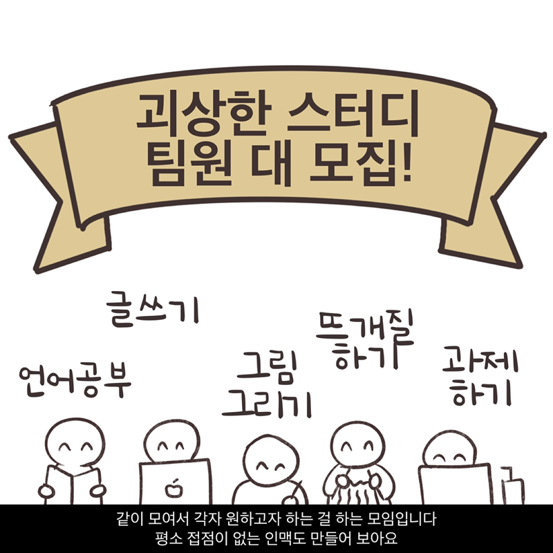 🎆 괴상한 스터디 (Since 2019) 🎆
공부, 독서, 그림, 글쓰기, 그 밖의 창작활동 등등!
하고 싶은 걸 들고 와서 각자 자기 할 일 하는 모임입니다.
같이 모여 습관을 만들고 목표를 이뤄봐요!
다양한 직군 사람들과 소통하며 인맥도 자연스럽게 형성돼요. (※ 단, 친목 중심 모임은 아닙니다.)

🚫 절대 금지
◾모임 장소 / 모임 운영 정보 도용
◾연애 목적
◾종교 권유, 영업/홍보
◾반말 사용, 외모비하 (외모 칭찬도 주의. 상대방에 대한 외모평가 자체가 실례입니다.)
◾정치적 발언
◾스터디 노쇼 및 참여 신청 후 잦은 불참
◾장기간 미활동
◾개인 정보 캐묻기 예) 나이, 연애, 결혼 여부 등
◾스터디 시간에 본인 잡담으로 시간 뺏기
◾스터디 후 뒷풀이
◼️ 회원간 금전거래
◼️ 운영진이 보내는 1:1 채팅 받은 후 읽씹



✨ 운영 안내 및 규칙
◾나이 제한 없음
◾정회원부터 스터디 및 챌린지 개설 + 온라인/야외 스터디 참석 가능
◾준회원은 오프라인 스터디만 참석 가능
◾게시판 글 1개 댓글 3개 스터디 일정 2회 참여시 정회원 등업
◾누가 가르치거나 배우는 형식 아님 (학원이 아닙니다!)
◾모든 글은 전체공개, 게시물에 모인 장소 노출 금지
◾스터디 참석 시 스터디장 및 참석자에게 인사 필수
◾챌린지, 야외스터디는 운영진 승인 후 등록 (첫 챌린지는 4주 시험 운영 후 1년 단위 진행)
가입인사 메뉴얼: https://www.daangn.com/kr/group-posts/RdDKxNyP

일정 작성 메뉴얼: https://www.daangn.com/kr/group-posts/ndp6vMXA