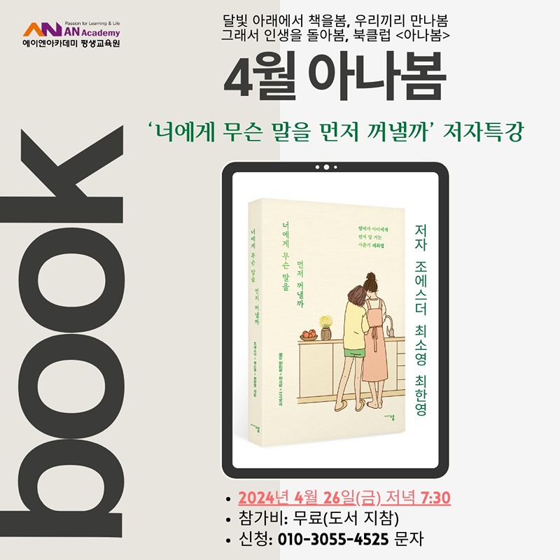 4월 아나봄

'너에게 무슨 말을 먼저 꺼낼까'의 저자특강
-4월 26일(금) 저녁 7:30
-에이엔아카데미
-무료: 도서 지참
-인원: 30명 내

4월 아나봄은 '너에게 무슨 말을 먼저 꺼낼까'의 저자특강으로 준비했습니다. 저자는 조에스더를 포함한 세 명의 저자입니다. 10대를 사랑하는 어른들을 위한 대화법책으로 자녀 또는 조카 그리고 마주치는 10대와 어떻게 관계를 맺고 대화해야할지에 대한 내용이 담겨있습니다.  오셔서 저자들의 이야기를 직접 들어보시고 궁금한 것도 물어보세요.

♡참석원하는 분은 ***-***-******  문자남겨 주세요♡


10대를 위한 어른들의 대화법이기도 하지만, 우리의 관계와 대화에 대해서도 이야기 나눕니다. 누구나 참여하실 수 있어요! 책 읽고와야 한다는 부담도 내려놓고 오세요! ^^
