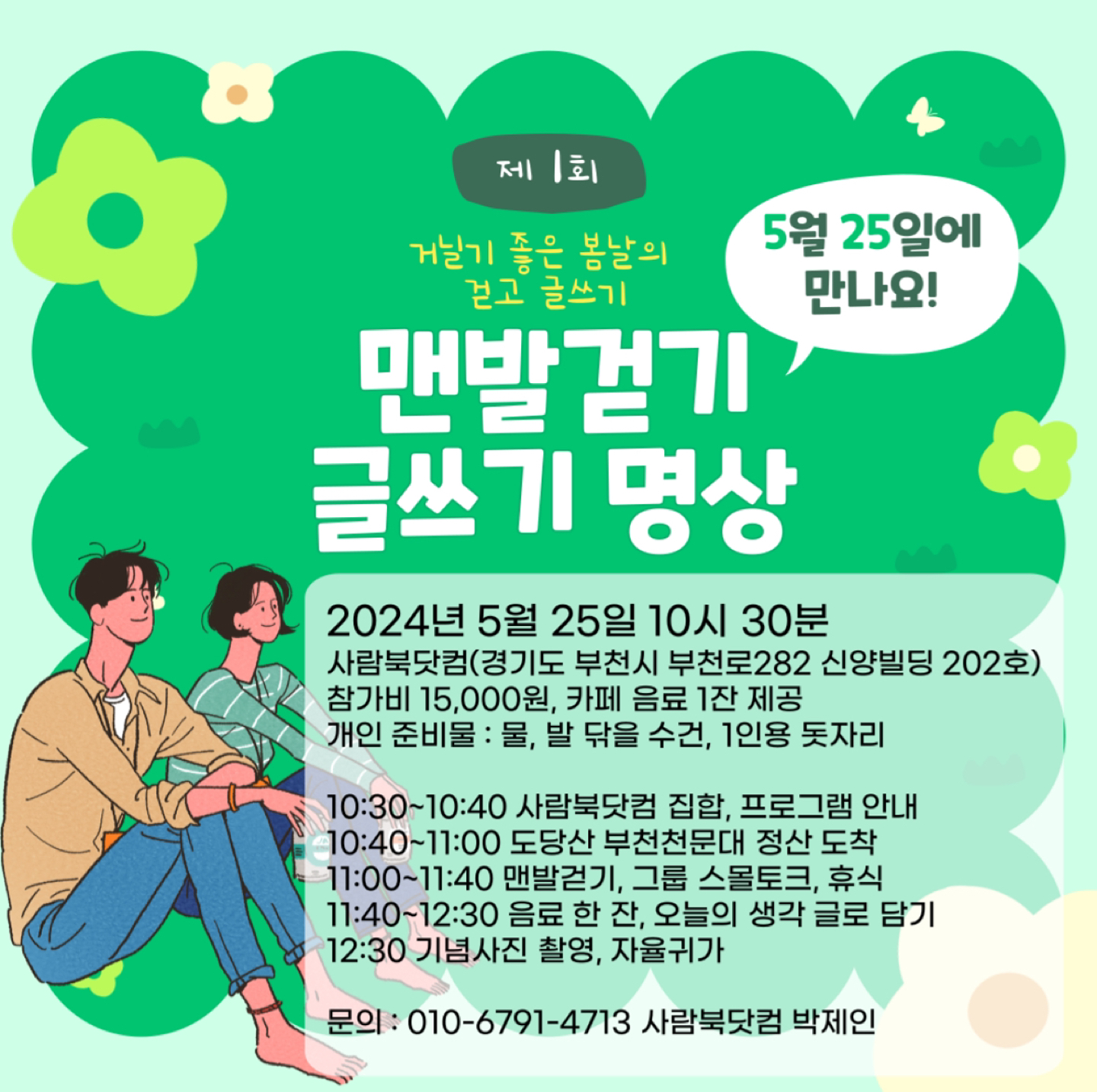 거닐기 좋은 봄날 걷고 글쓰기 1기 

2024년 5월 25일 10시 30분 
사람북닷컴(경기도 부천시 부천로282 신양빌딩 202호)
참가비 15,000원, 카페 음료 1잔 제공
개인 준비물 : 물, 발 닦을 수건, 1인용 돗자리 

10:30~10:40 사람북닷컴 집합, 프로그램 안내
10:40~11:00 도당산 부천천문대 정산 도착 
11:00~11:40 맨발걷기, 그룹 스몰토크, 휴식
11:40~12:30 음료 한 잔, 오늘의 생각 글로 담기
12:30 기념사진 촬영, 자율귀가 

신청 : 문자 ***-***-****** 로 <걷고 글쓰기 1기 신청, 이름> 전송 후 
참여 확정 답변 받기
참가비 입금 계좌 : 기업 ***-***-****** 박제인 
문의 : 사람북닷컴 ***-***-******